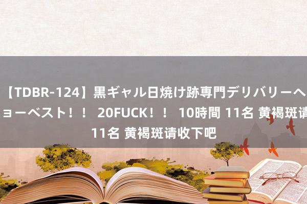 【TDBR-124】黒ギャル日焼け跡専門デリバリーヘルス チョーベスト!! 20FUCK!! 10時間 11名 黄褐斑请收下吧