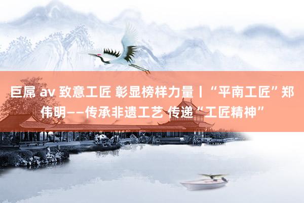 巨屌 av 致意工匠 彰显榜样力量丨“平南工匠”郑伟明——传承非遗工艺 传递“工匠精神”