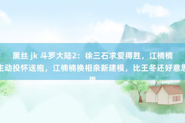 黑丝 jk 斗罗大陆2：徐三石求爱得胜，江楠楠主动投怀送抱，江楠楠换相亲新建模，比王冬还好意思