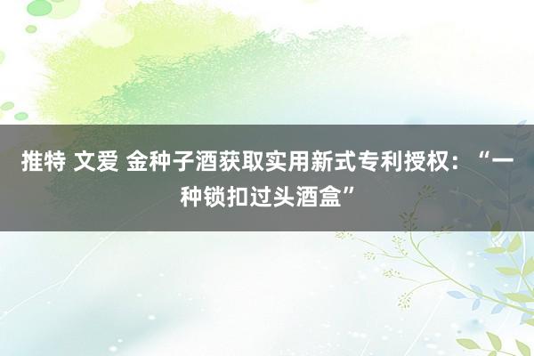 推特 文爱 金种子酒获取实用新式专利授权：“一种锁扣过头酒盒”