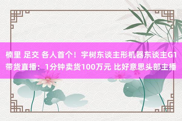 楠里 足交 各人首个！宇树东谈主形机器东谈主G1带货直播：1分钟卖货100万元 比好意思头部主播