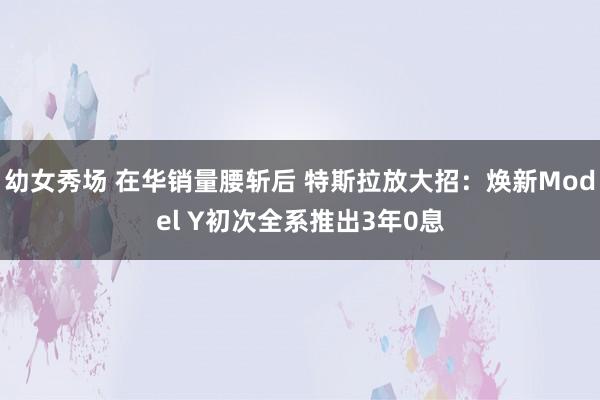 幼女秀场 在华销量腰斩后 特斯拉放大招：焕新Model Y初次全系推出3年0息
