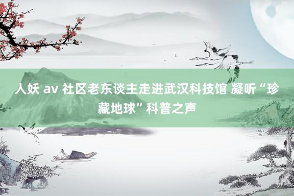 人妖 av 社区老东谈主走进武汉科技馆 凝听“珍藏地球”科普之声