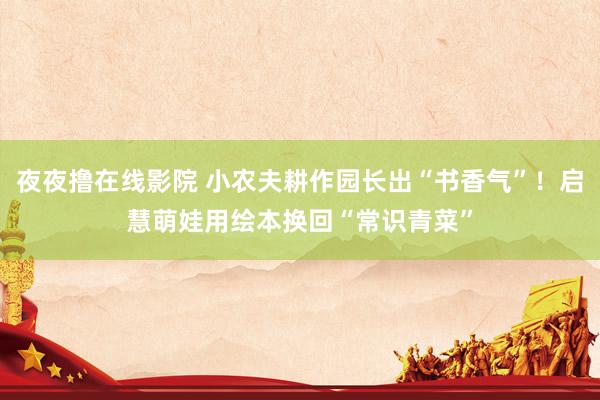 夜夜撸在线影院 小农夫耕作园长出“书香气”！启慧萌娃用绘本换回“常识青菜”