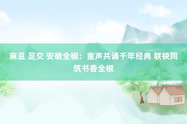 麻豆 足交 安徽全椒：童声共诵千年经典 联袂同筑书香全椒