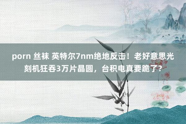 porn 丝袜 英特尔7nm绝地反击！老好意思光刻机狂吞3万片晶圆，台积电真要跪了？