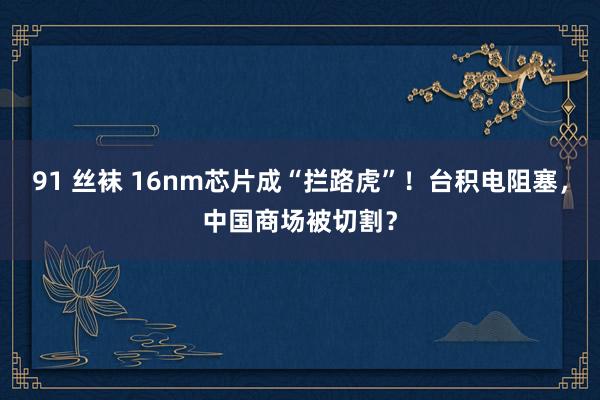 91 丝袜 16nm芯片成“拦路虎”！台积电阻塞，中国商场被切割？