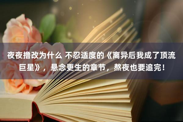夜夜撸改为什么 不忍适度的《离异后我成了顶流巨星》，悬念更生的章节，熬夜也要追完！