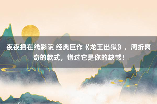 夜夜撸在线影院 经典巨作《龙王出狱》，周折离奇的款式，错过它是你的缺憾！