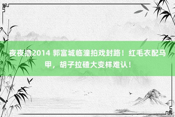 夜夜撸2014 郭富城临潼拍戏封路！红毛衣配马甲，胡子拉碴大变样难认！