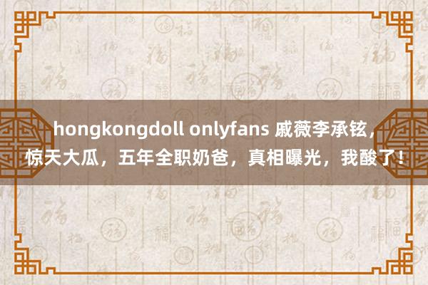 hongkongdoll onlyfans 戚薇李承铉，惊天大瓜，五年全职奶爸，真相曝光，我酸了！