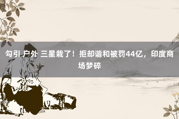勾引 户外 三星栽了！拒却谐和被罚44亿，印度商场梦碎