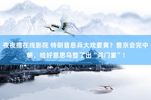 夜夜撸在线影院 特朗普息兵大戏要黄？普京会完中朝，给好意思乌整了出“鸿门宴”！