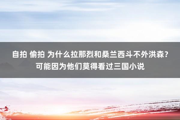自拍 偷拍 为什么拉那烈和桑兰西斗不外洪森？可能因为他们莫得看过三国小说