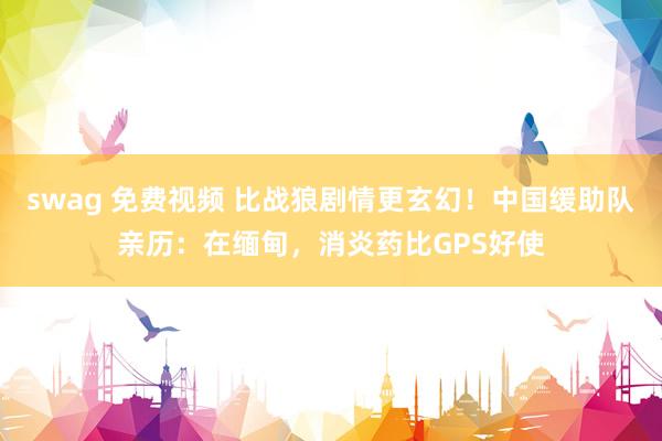 swag 免费视频 比战狼剧情更玄幻！中国缓助队亲历：在缅甸，消炎药比GPS好使