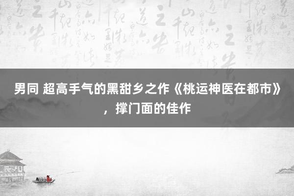 男同 超高手气的黑甜乡之作《桃运神医在都市》，撑门面的佳作
