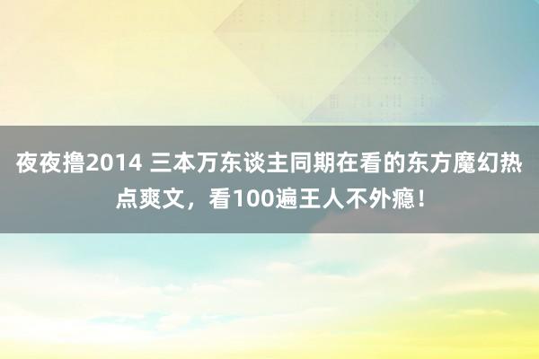 夜夜撸2014 三本万东谈主同期在看的东方魔幻热点爽文，看100遍王人不外瘾！
