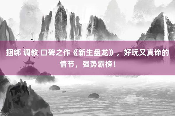 捆绑 调教 口碑之作《新生盘龙》，好玩又真谛的情节，强势霸榜！