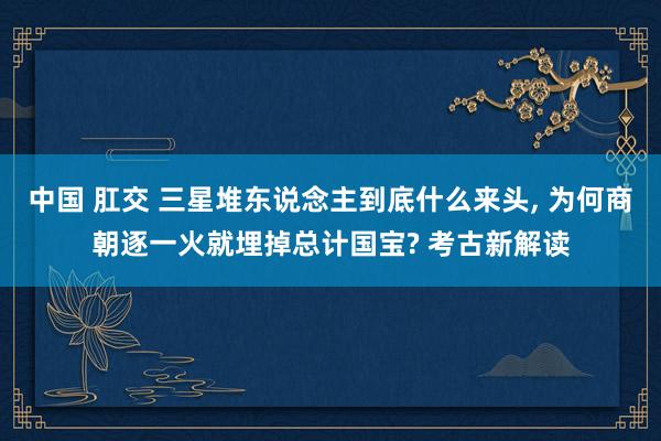 中国 肛交 三星堆东说念主到底什么来头， 为何商朝逐一火就埋掉总计国宝? 考古新解读