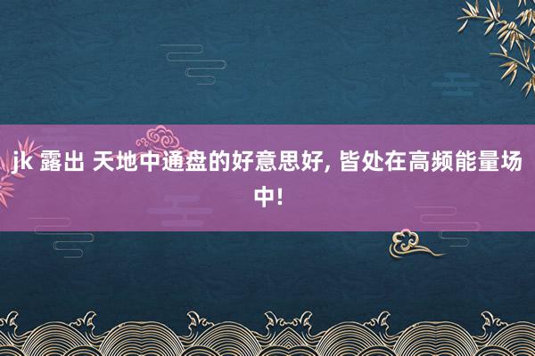 jk 露出 天地中通盘的好意思好， 皆处在高频能量场中!