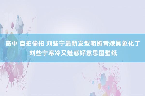 高中 自拍偷拍 刘些宁最新发型明媚青娥具象化了 刘些宁寒冷又魅惑好意思图壁纸