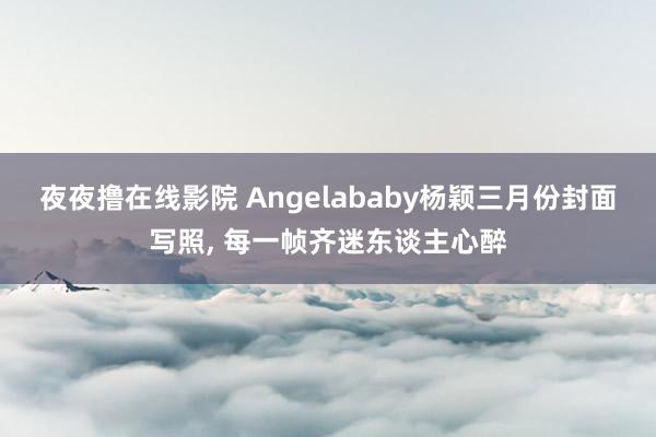 夜夜撸在线影院 Angelababy杨颖三月份封面写照， 每一帧齐迷东谈主心醉
