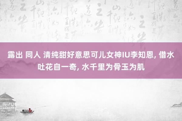 露出 同人 清纯甜好意思可儿女神IU李知恩， 借水吐花自一奇， 水千里为骨玉为肌