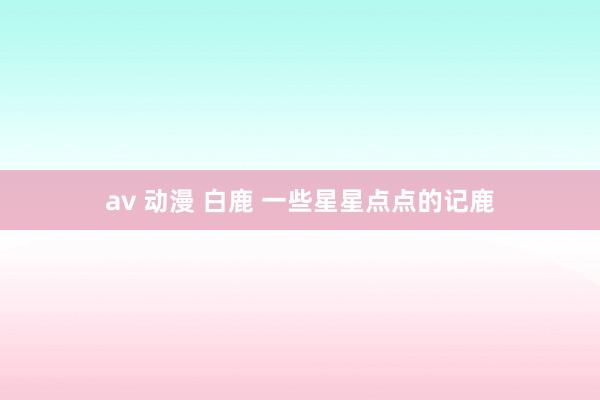 av 动漫 白鹿 一些星星点点的记鹿
