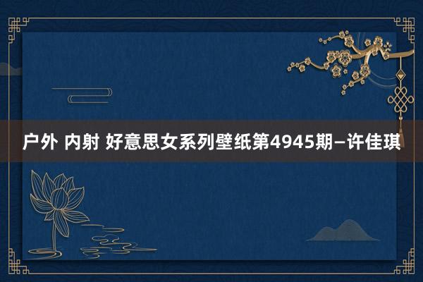 户外 内射 好意思女系列壁纸第4945期—许佳琪