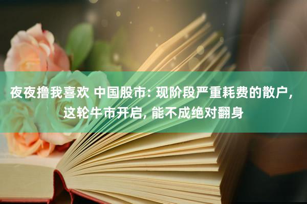 夜夜撸我喜欢 中国股市: 现阶段严重耗费的散户， 这轮牛市开启， 能不成绝对翻身