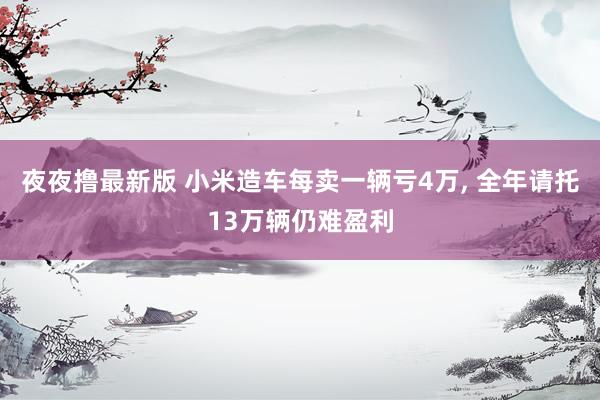 夜夜撸最新版 小米造车每卖一辆亏4万， 全年请托13万辆仍难盈利