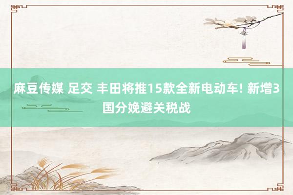 麻豆传媒 足交 丰田将推15款全新电动车! 新增3国分娩避关税战