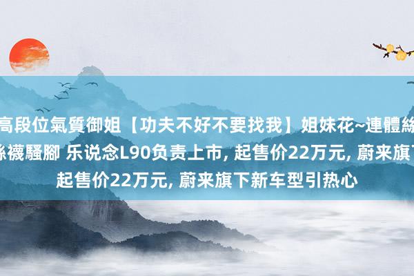 高段位氣質御姐【功夫不好不要找我】姐妹花~連體絲襪~大奶晃動~絲襪騷腳 乐说念L90负责上市， 起售价22万元， 蔚来旗下新车型引热心