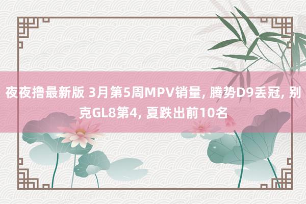 夜夜撸最新版 3月第5周MPV销量， 腾势D9丢冠， 别克GL8第4， 夏跌出前10名