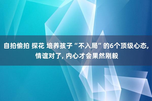 自拍偷拍 探花 培养孩子“不入局”的6个顶级心态， 情谊对了， 内心才会果然刚毅