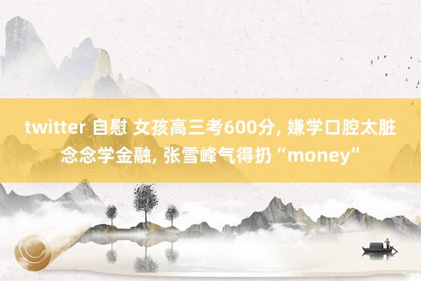 twitter 自慰 女孩高三考600分， 嫌学口腔太脏念念学金融， 张雪峰气得扔“money”