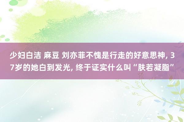 少妇白洁 麻豆 刘亦菲不愧是行走的好意思神， 37岁的她白到发光， 终于证实什么叫“肤若凝脂”