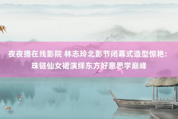 夜夜撸在线影院 林志玲北影节闭幕式造型惊艳: 珠链仙女裙演绎东方好意思学巅峰