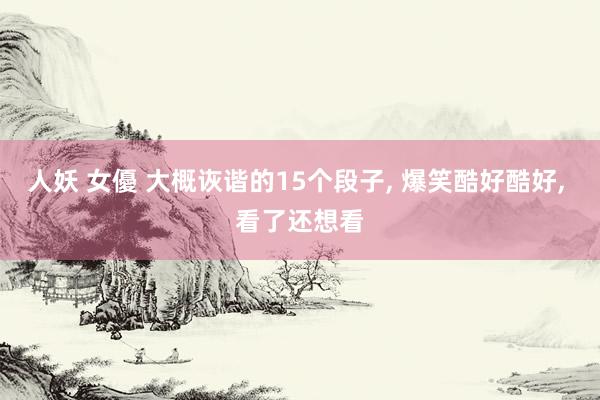 人妖 女優 大概诙谐的15个段子， 爆笑酷好酷好， 看了还想看