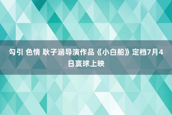 勾引 色情 耿子涵导演作品《小白船》定档7月4日寰球上映
