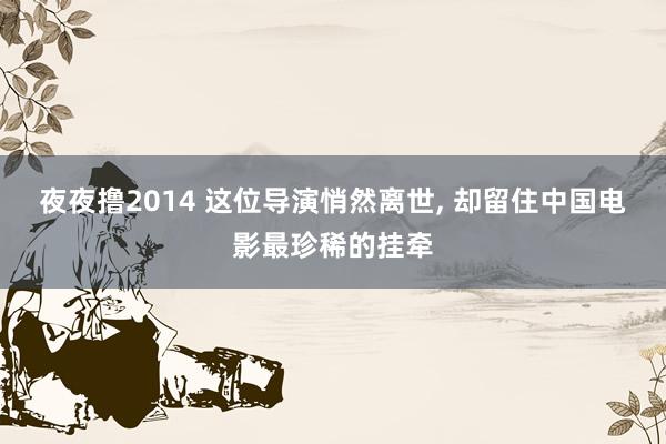 夜夜撸2014 这位导演悄然离世， 却留住中国电影最珍稀的挂牵