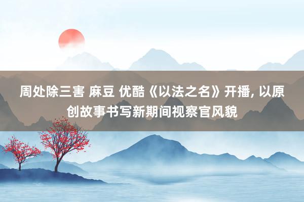 周处除三害 麻豆 优酷《以法之名》开播， 以原创故事书写新期间视察官风貌