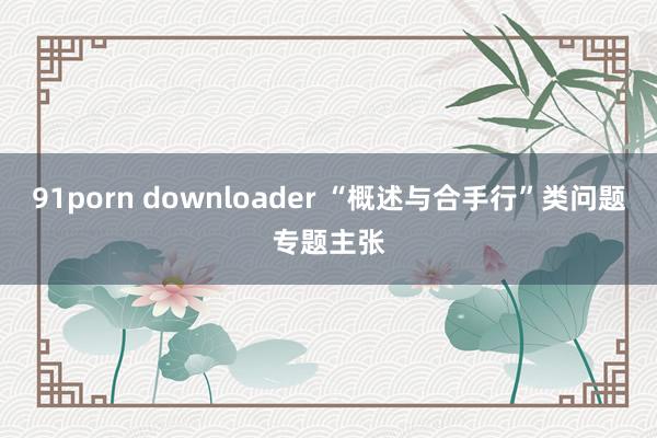 91porn downloader “概述与合手行”类问题专题主张