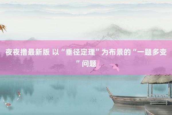 夜夜撸最新版 以“垂径定理”为布景的“一题多变”问题