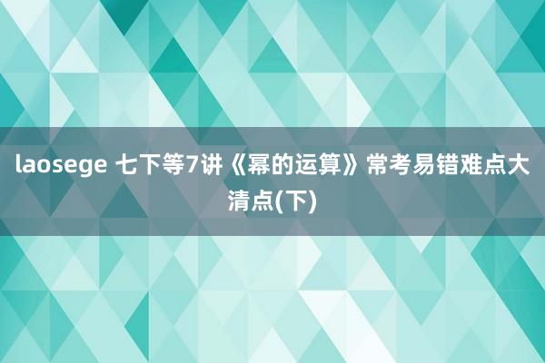 laosege 七下等7讲《幂的运算》常考易错难点大清点(下)