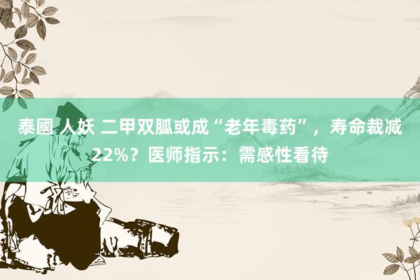 泰國 人妖 二甲双胍或成“老年毒药”，寿命裁减22%？医师指示：需感性看待