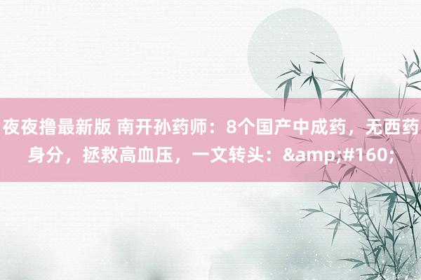 夜夜撸最新版 南开孙药师:8个国产中成药,无西药身分,拯救高血压,一文转头: 