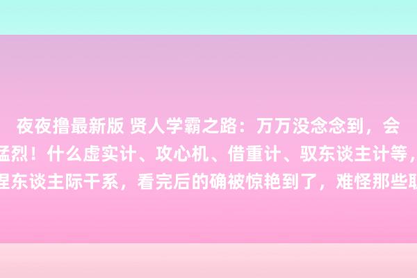 夜夜撸最新版 贤人学霸之路:万万没念念到,会劳动兵法的东谈主这样猛烈!什么虚实计、攻心机、借重计、驭东谈主计等,学会一两招,舒适拿捏东谈主际干系,看完后的确被惊艳到了,难怪那些职场大佬混得申明鹊起,原本早把劳动兵法倒背如流...