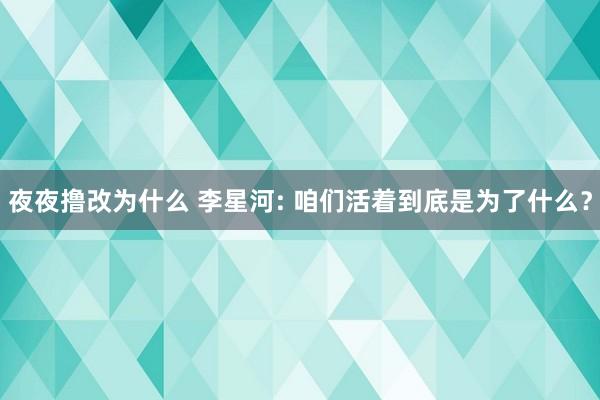 夜夜撸改为什么 李星河: 咱们活着到底是为了什么？