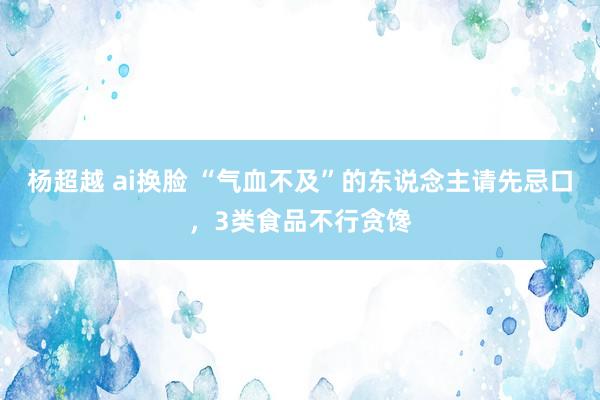 杨超越 ai换脸 “气血不及”的东说念主请先忌口，3类食品不行贪馋